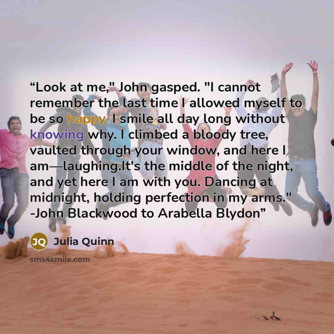 “Look at me," John gasped. "I cannot remember the last time I allowed myself to be so happy. I smile all day long without knowing why. I climbed a bloody tree, vaulted through your window, and here I am—laughing.It's the middle of the night, and yet here I am with you. Dancing at midnight, holding…” quote by Julia Quinn