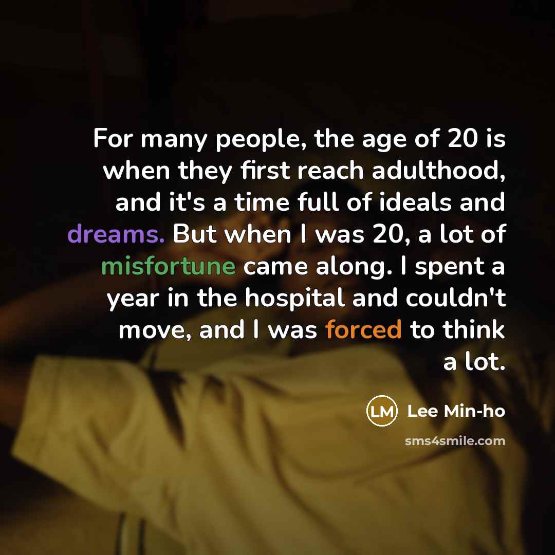“For many people, the age of 20 is when they first reach adulthood, and it's a time full of ideals and dreams. But when I was 20, a lot of misfortune came along. I spent a year in the hospital and couldn't move, and I was forced to think a lot.” quote by Lee Min-ho
