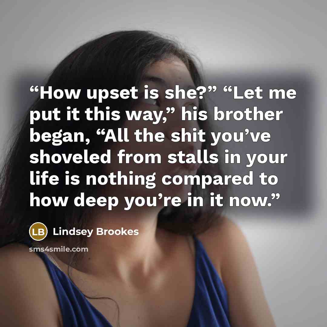 “How upset is she?” “Let me put it this way,” his brother began, “All the shit you’ve shoveled from stalls in your life is nothing compared to how deep you’re in it now.” quote by Lindsey Brookes