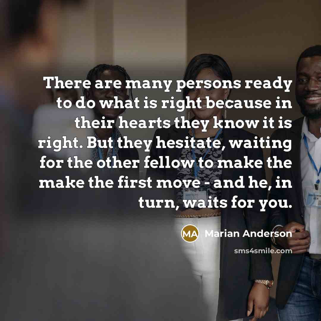 “There are many persons ready to do what is right because in their hearts they know it is right. But they hesitate, waiting for the other fellow to make the make the first move - and he, in turn, waits for you.” quote by Marian Anderson