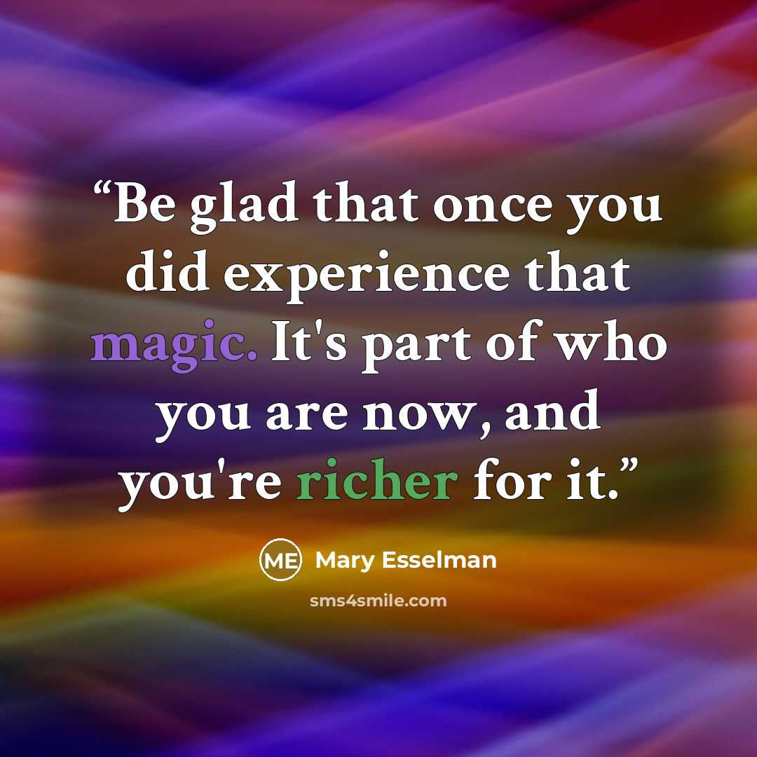 “Be glad that once you did experience that magic. It's part of who you are now, and you're richer for it.” quote by Mary Esselman