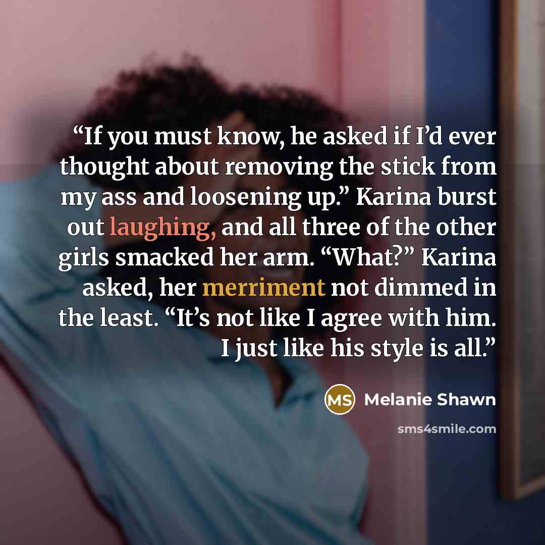 “If you must know, he asked if I’d ever thought about removing the stick from my ass and loosening up.” Karina burst out laughing, and all three of the other girls smacked her arm. “What?” Karina asked, her merriment not dimmed in the least. “It’s not like I agree with him. I just like his style is…” quote by Melanie Shawn