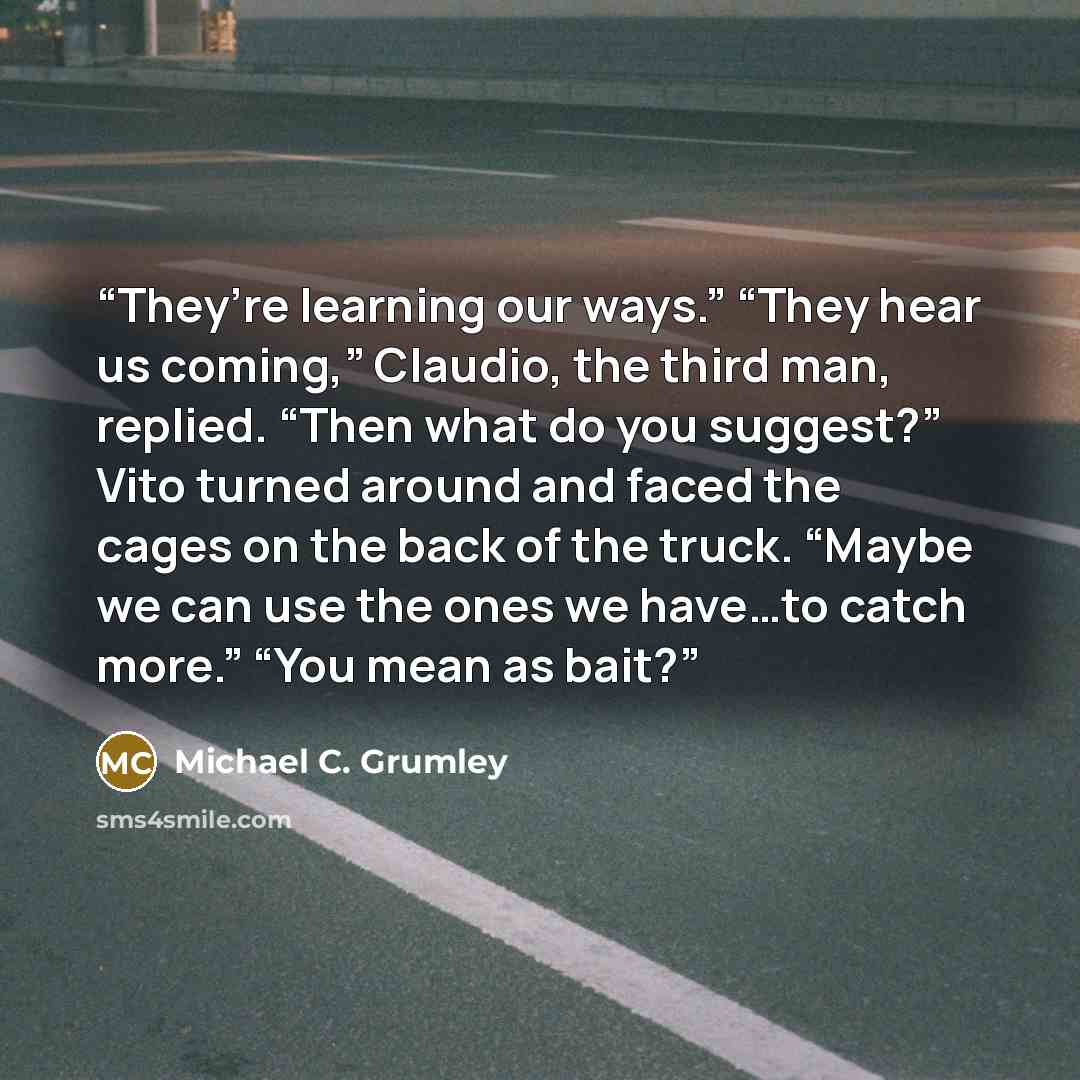 “They’re learning our ways.” “They hear us coming,” Claudio, the third man, replied. “Then what do you suggest?” Vito turned around and faced the cages on the back of the truck. “Maybe we can use the ones we have…to catch more.” “You mean as bait?” quote by Michael C. Grumley