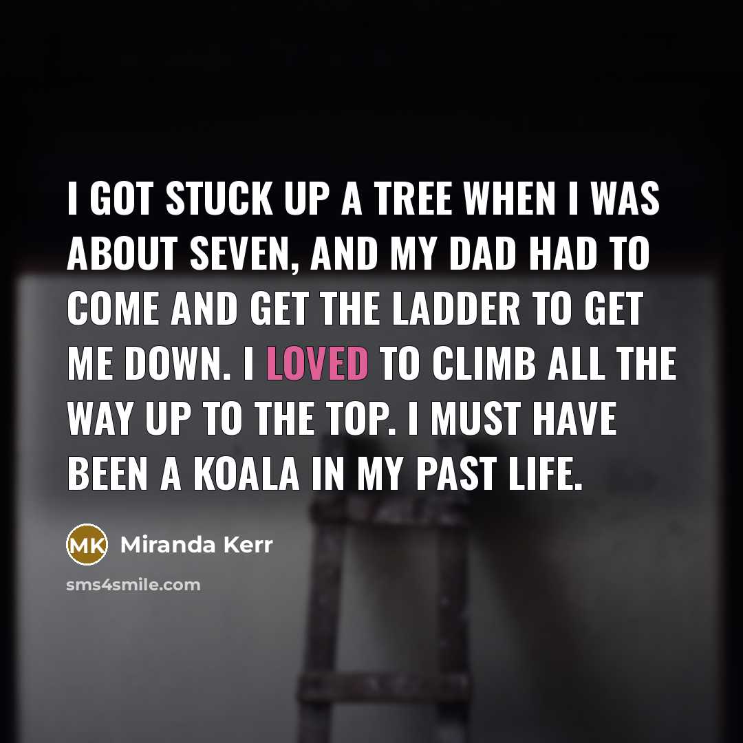 “I got stuck up a tree when I was about seven, and my dad had to come and get the ladder to get me down. I loved to climb all the way up to the top. I must have been a koala in my past life.” quote by Miranda Kerr