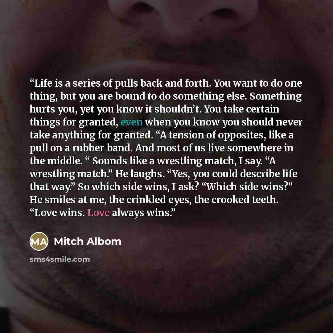 “Life is a series of pulls back and forth. You want to do one thing, but you are bound to do something else. Something hurts you, yet you know it shouldn’t. You take certain things for granted, even when you know you should never take anything for granted. “A tension of opposites, like a pull on a…” quote by Mitch Albom