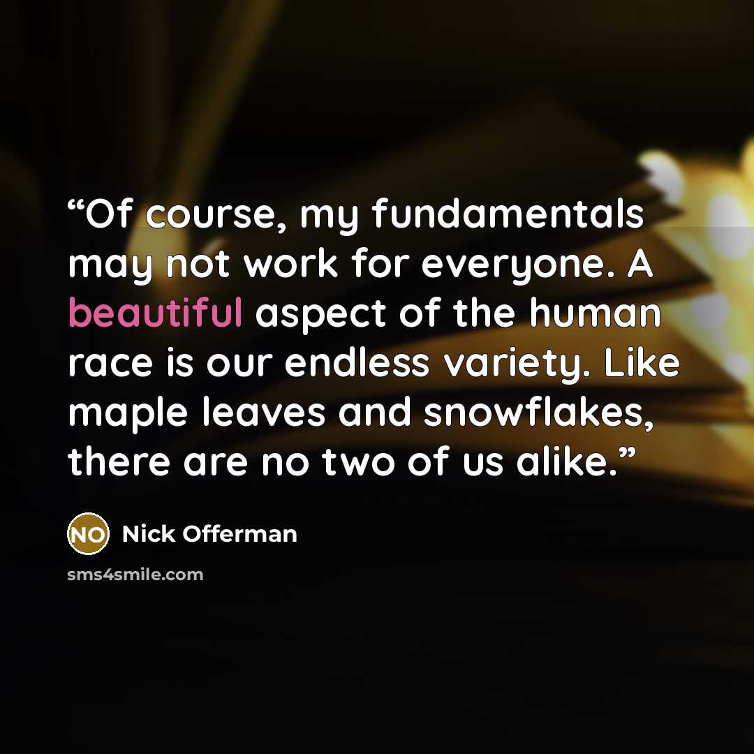 “Of course, my fundamentals may not work for everyone. A beautiful aspect of the human race is our endless variety. Like maple leaves and snowflakes, there are no two of us alike.” quote by Nick Offerman