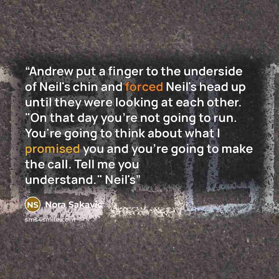“Andrew put a finger to the underside of Neil's chin and forced Neil's head up until they were looking at each other. "On that day you're not going to run. You're going to think about what I promised you and you're going to make the call. Tell me you understand." Neil's” quote by Nora Sakavic