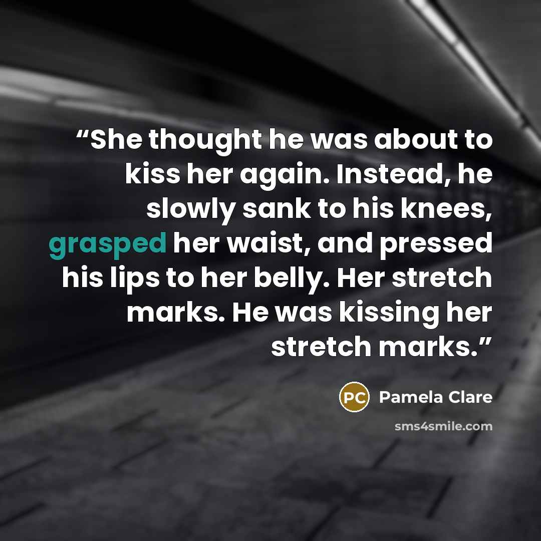 “She thought he was about to kiss her again. Instead, he slowly sank to his knees, grasped her waist, and pressed his lips to her belly. Her stretch marks. He was kissing her stretch marks.” quote by Pamela Clare