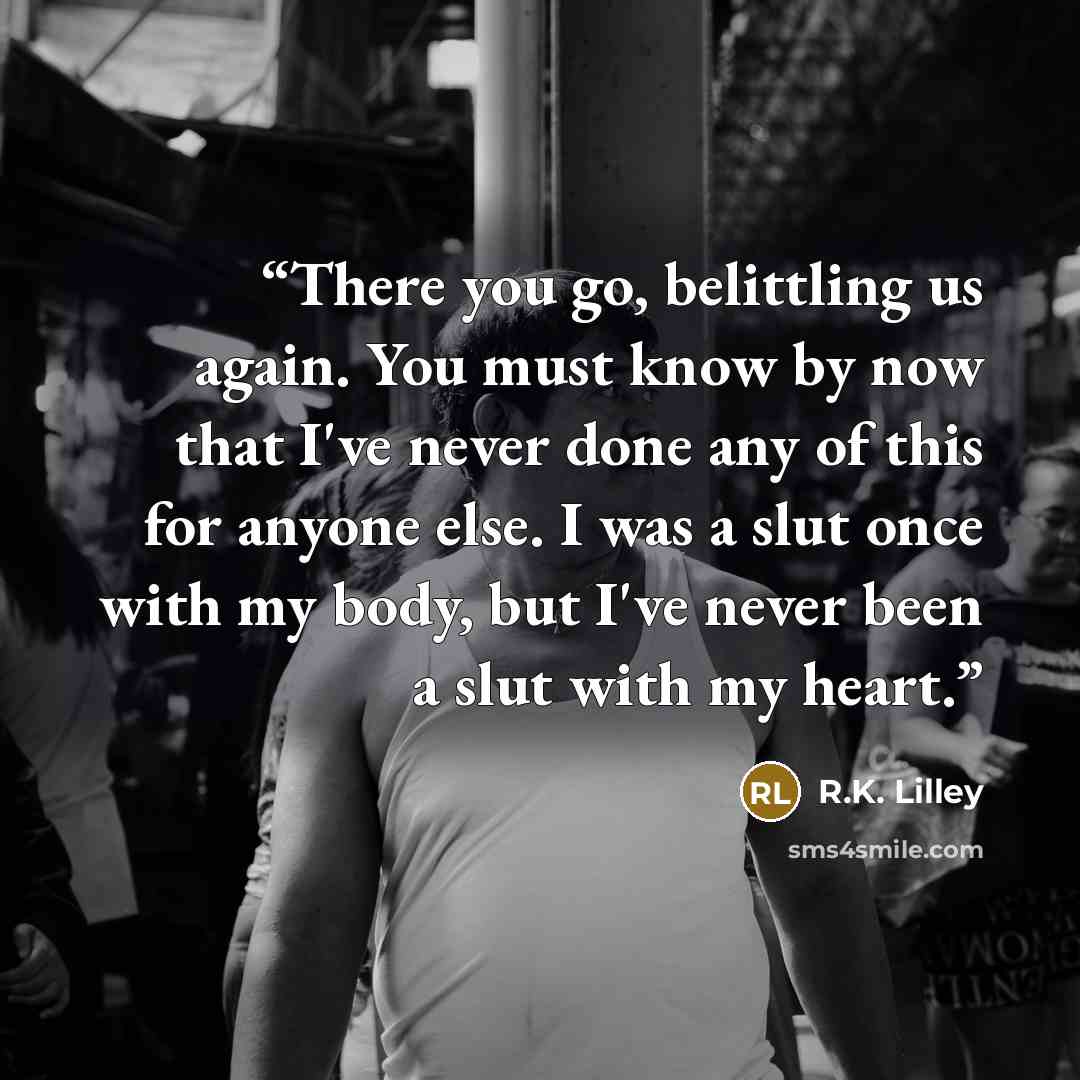 “There you go, belittling us again. You must know by now that I've never done any of this for anyone else. I was a slut once with my body, but I've never been a slut with my heart.” quote by R.K. Lilley