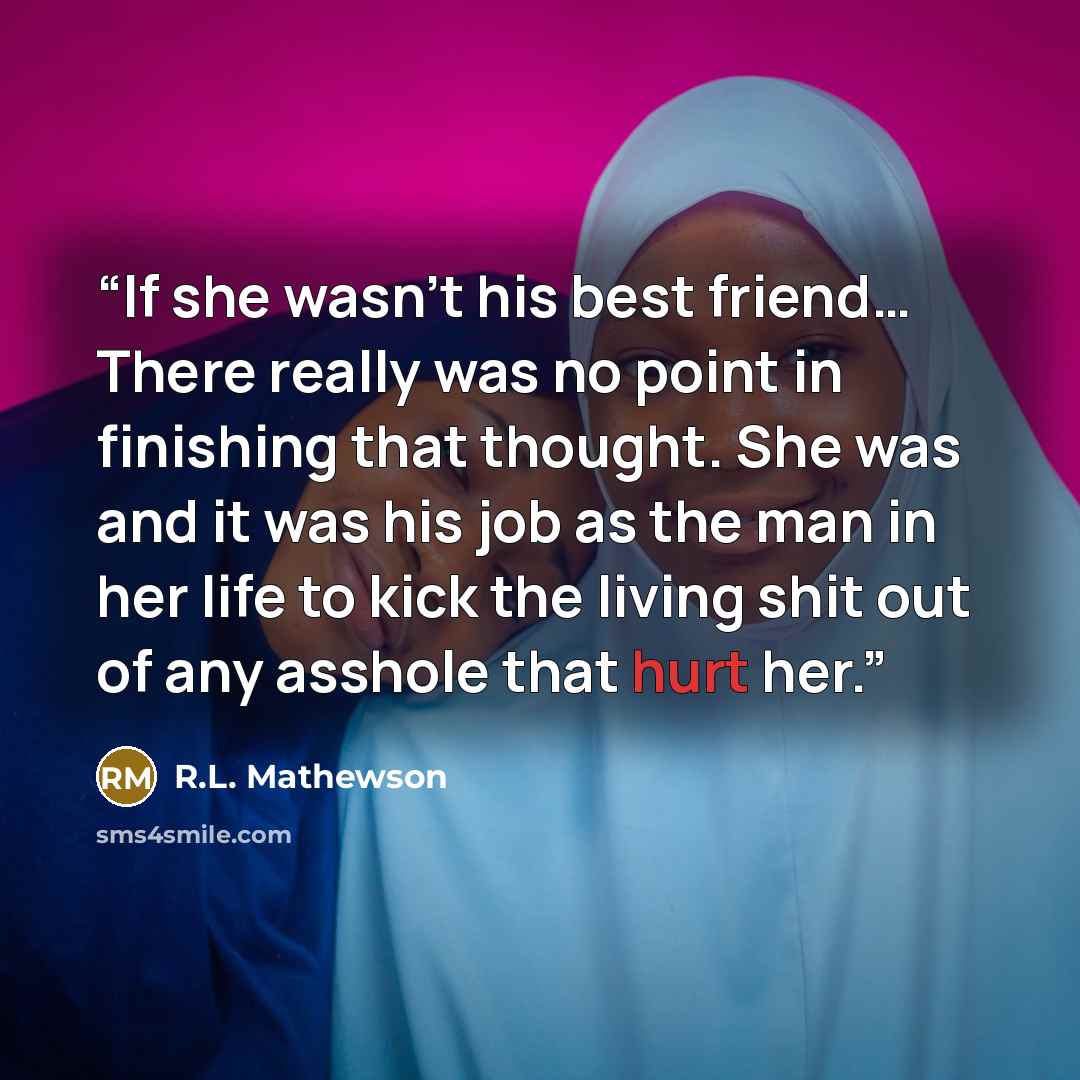 “If she wasn’t his best friend… There really was no point in finishing that thought. She was and it was his job as the man in her life to kick the living shit out of any asshole that hurt her.” quote by R.L. Mathewson