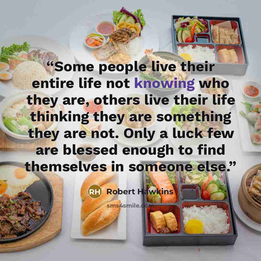 “Some people live their entire life not knowing who they are, others live their life thinking they are something they are not. Only a luck few are blessed enough to find themselves in someone else.” quote by Robert Hawkins