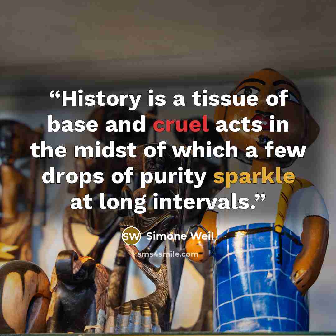 “History is a tissue of base and cruel acts in the midst of which a few drops of purity sparkle at long intervals.” quote by Simone Weil