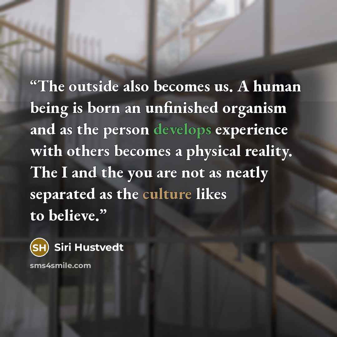 “The outside also becomes us. A human being is born an unfinished organism and as the person develops experience with others becomes a physical reality. The I and the you are not as neatly separated as the culture likes to believe.” quote by Siri Hustvedt