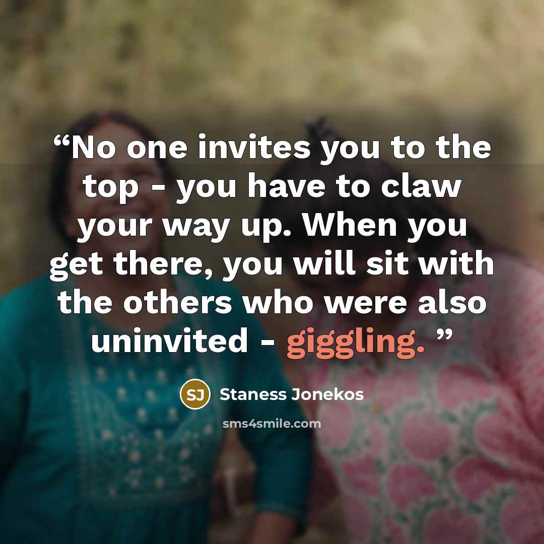 “No one invites you to the top - you have to claw your way up. When you get there, you will sit with the others who were also uninvited - giggling.” quote by Staness Jonekos