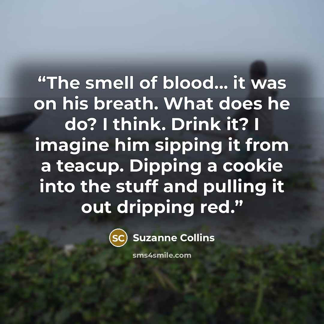 “The smell of blood... it was on his breath. What does he do? I think. Drink it? I imagine him sipping it from a teacup. Dipping a cookie into the stuff and pulling it out dripping red.” quote by Suzanne Collins