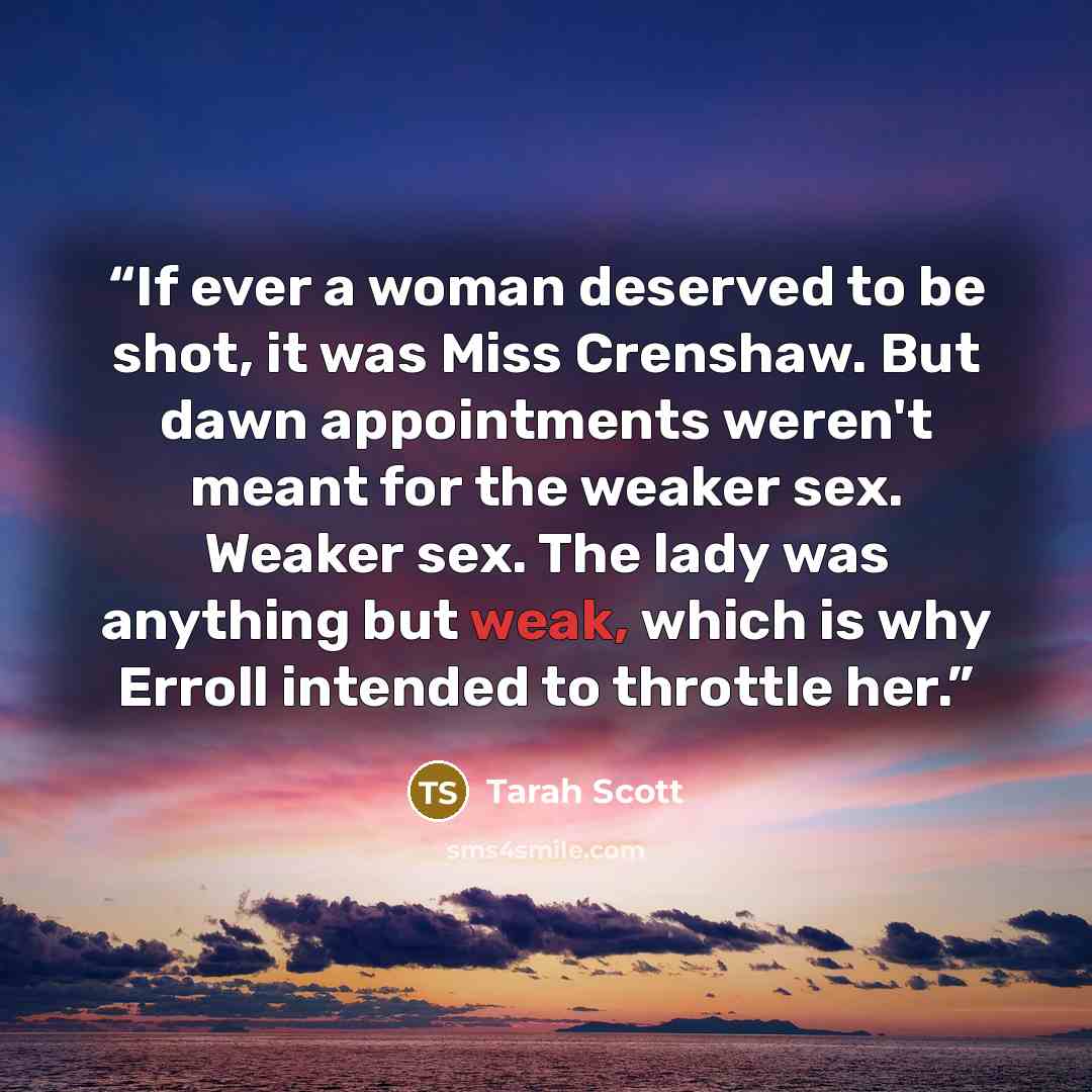 “If ever a woman deserved to be shot, it was Miss Crenshaw. But dawn appointments weren't meant for the weaker sex. Weaker sex. The lady was anything but weak, which is why Erroll intended to throttle her.” quote by Tarah Scott