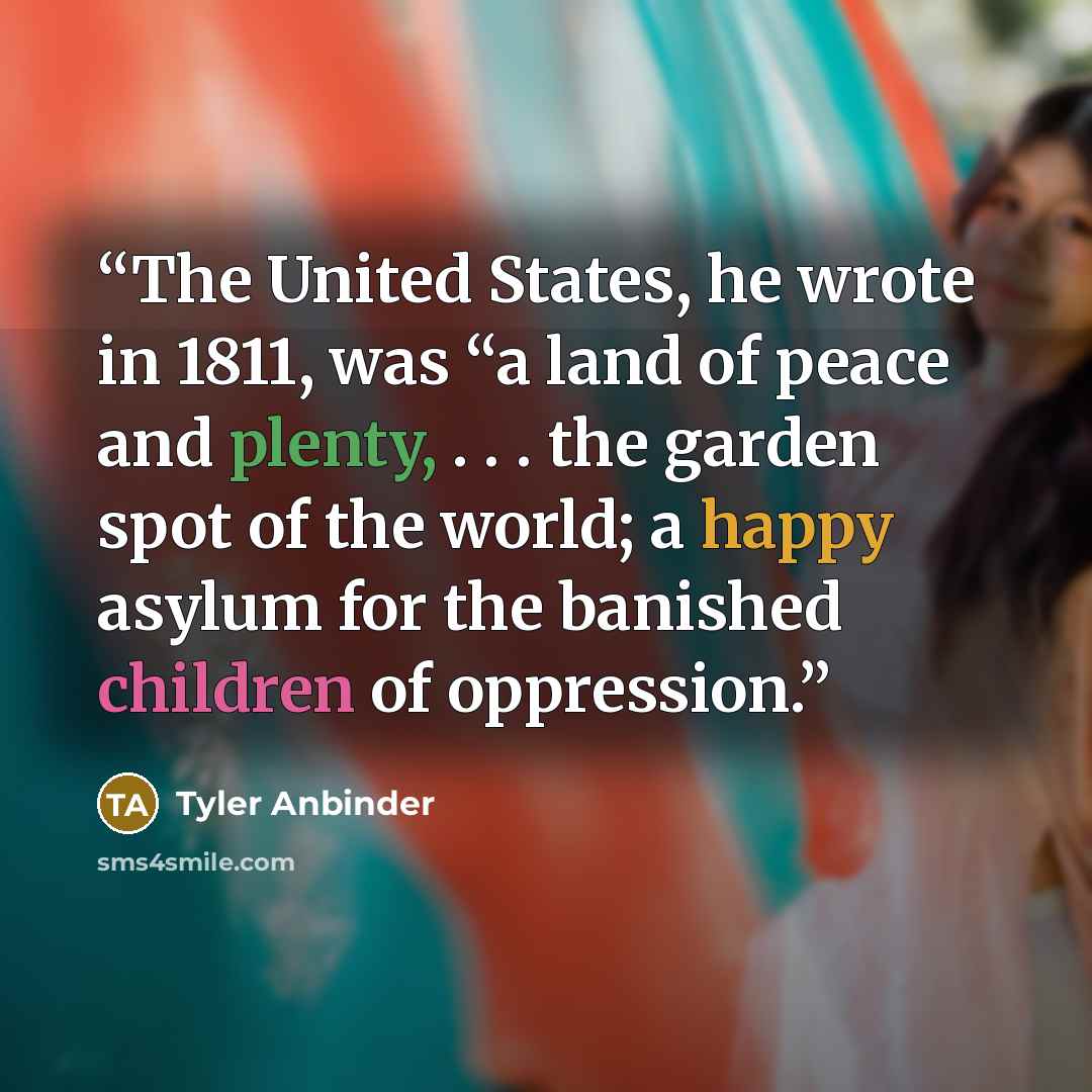 “The United States, he wrote in 1811, was “a land of peace and plenty, . . . the garden spot of the world; a happy asylum for the banished children of oppression.” quote by Tyler Anbinder