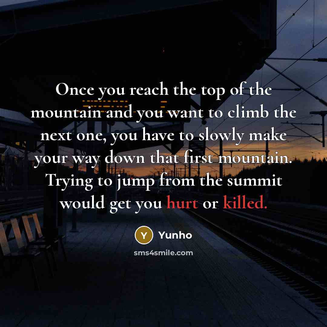 “Once you reach the top of the mountain and you want to climb the next one, you have to slowly make your way down that first mountain. Trying to jump from the summit would get you hurt or killed.” quote by Yunho