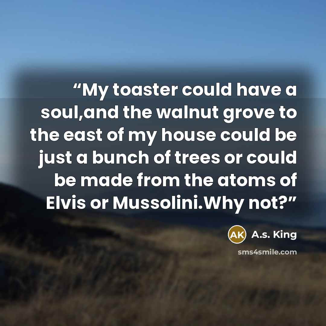 “My toaster could have a soul,and the walnut grove to the east of my house could be just a bunch of trees or could be made from the atoms of Elvis or Mussolini.Why not?” quote by A.S. King