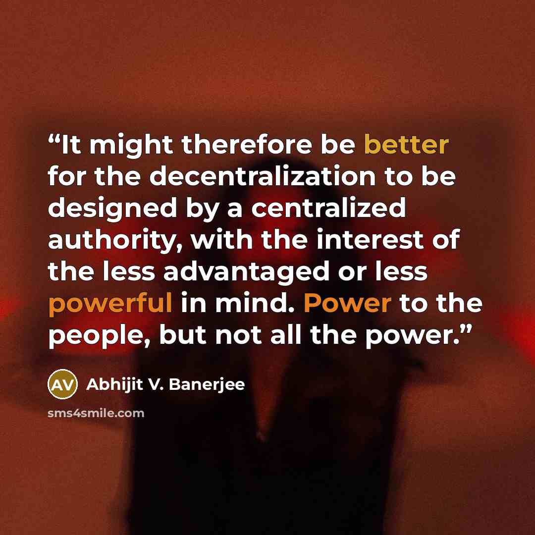 “It might therefore be better for the decentralization to be designed by a centralized authority, with the interest of the less advantaged or less powerful in mind. Power to the people, but not all the power.” quote by Abhijit V. Banerjee