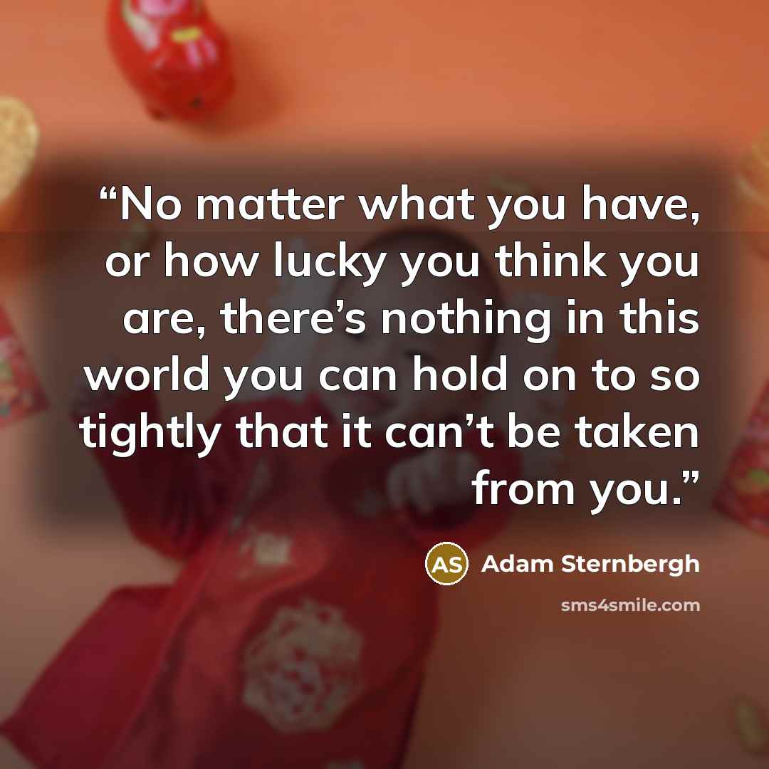 “No matter what you have, or how lucky you think you are, there’s nothing in this world you can hold on to so tightly that it can’t be taken from you.” quote by Adam Sternbergh