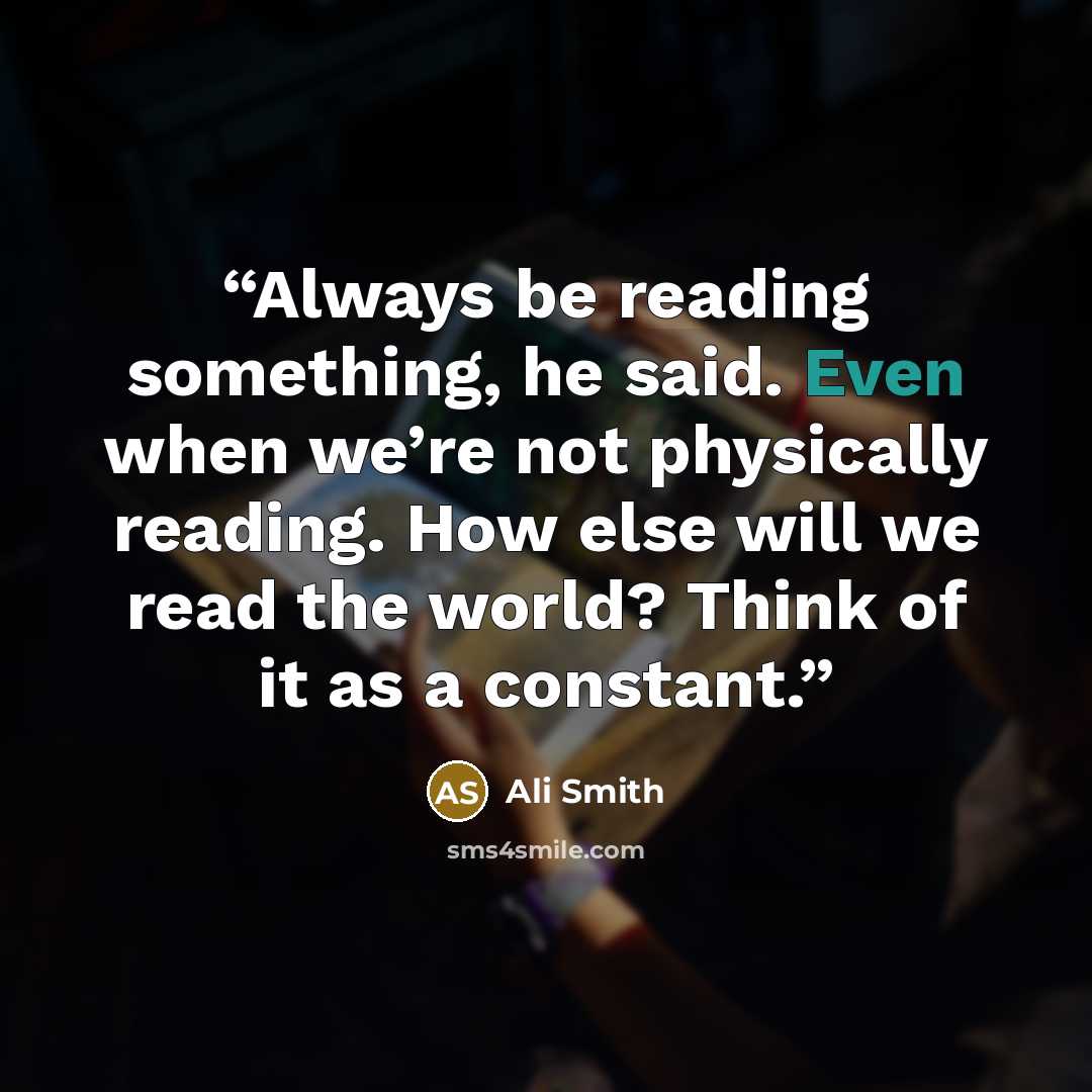 “Always be reading something, he said. Even when we’re not physically reading. How else will we read the world? Think of it as a constant.” quote by Ali Smith