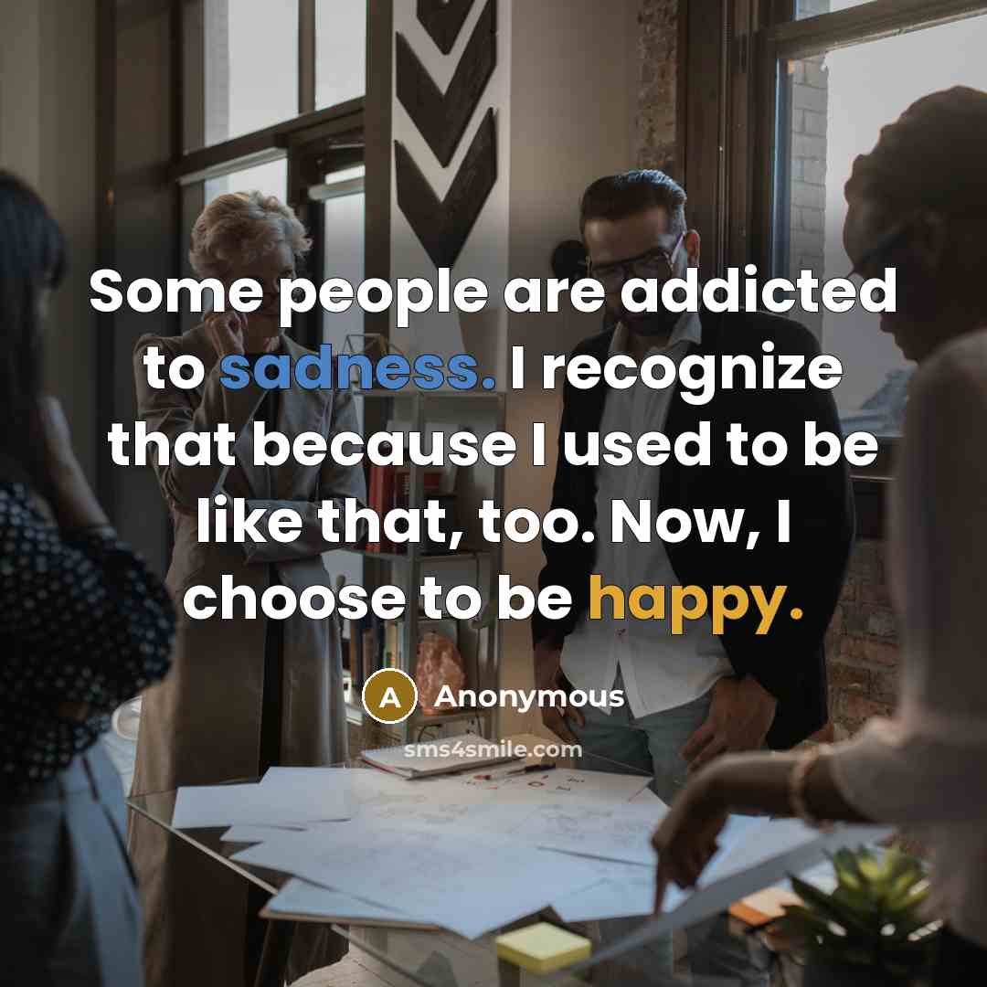 “Some people are addicted to sadness. I recognize that because I used to be like that, too. Now, I choose to be happy.” quote by Anonymous