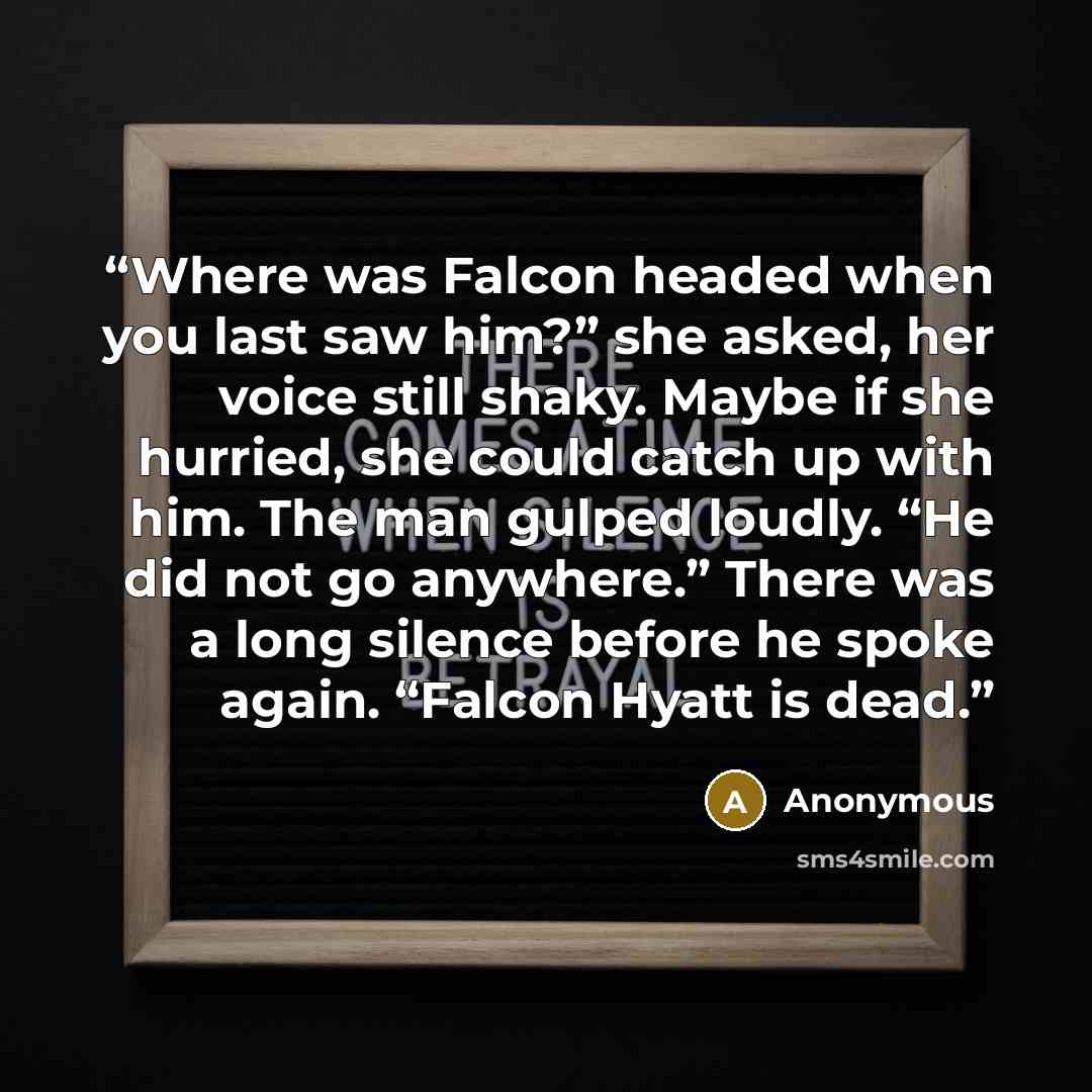 “Where was Falcon headed when you last saw him?” she asked, her voice still shaky. Maybe if she hurried, she could catch up with him. The man gulped loudly. “He did not go anywhere.” There was a long silence before he spoke again. “Falcon Hyatt is dead.” quote by Anonymous
