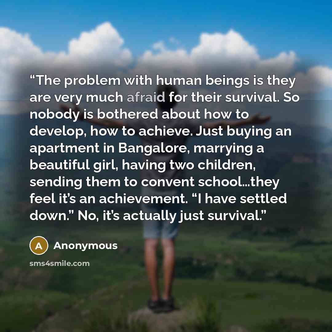 “The problem with human beings is they are very much afraid for their survival. So nobody is bothered about how to develop, how to achieve. Just buying an apartment in Bangalore, marrying a beautiful girl, having two children, sending them to convent school…they feel it’s an achievement. “I have…” quote by Anonymous