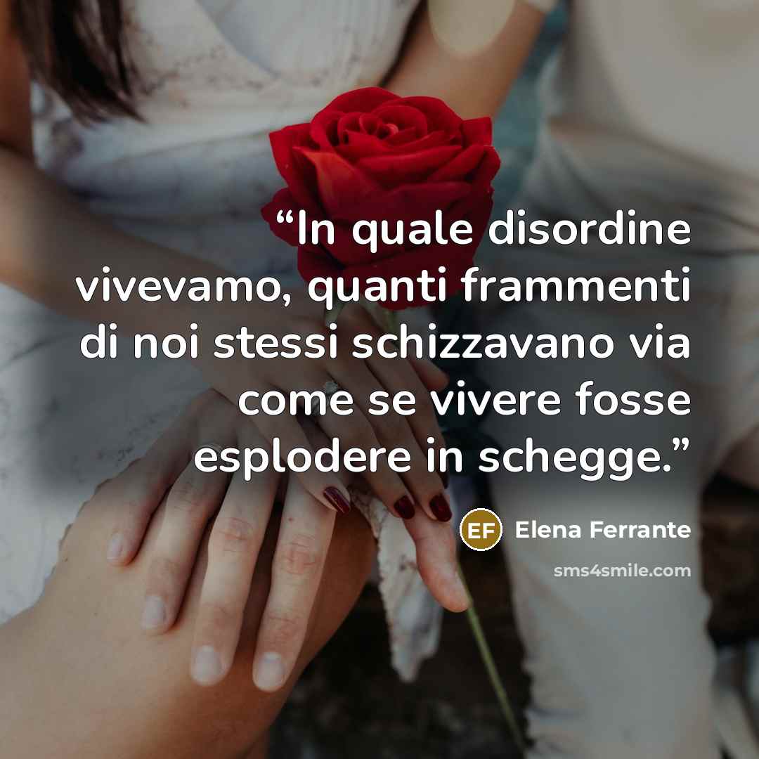 “In quale disordine vivevamo, quanti frammenti di noi stessi schizzavano via come se vivere fosse esplodere in schegge.” quote by Elena Ferrante