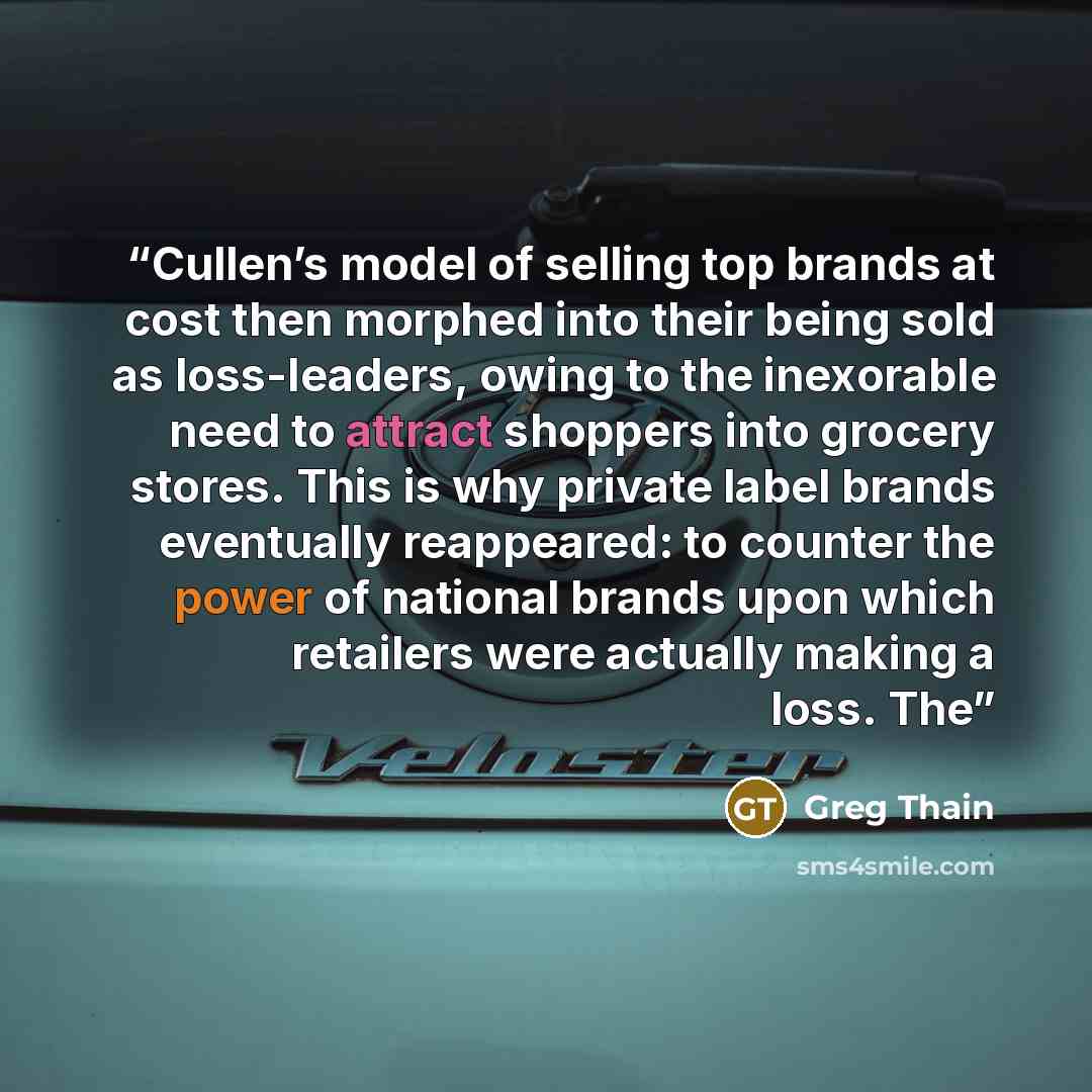 “Cullen’s model of selling top brands at cost then morphed into their being sold as loss-leaders, owing to the inexorable need to attract shoppers into grocery stores. This is why private label brands eventually reappeared: to counter the power of national brands upon which retailers were actually…” quote by Greg Thain