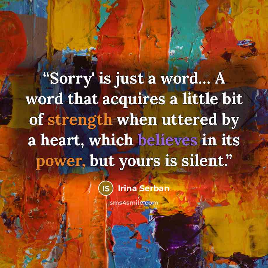 “Sorry' is just a word… A word that acquires a little bit of strength when uttered by a heart, which believes in its power, but yours is silent.” quote by Irina Serban