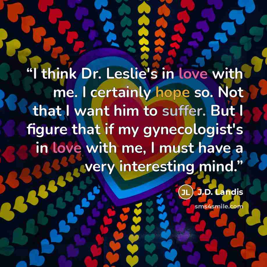 “I think Dr. Leslie's in love with me. I certainly hope so. Not that I want him to suffer. But I figure that if my gynecologist's in love with me, I must have a very interesting mind.” quote by J.D. Landis