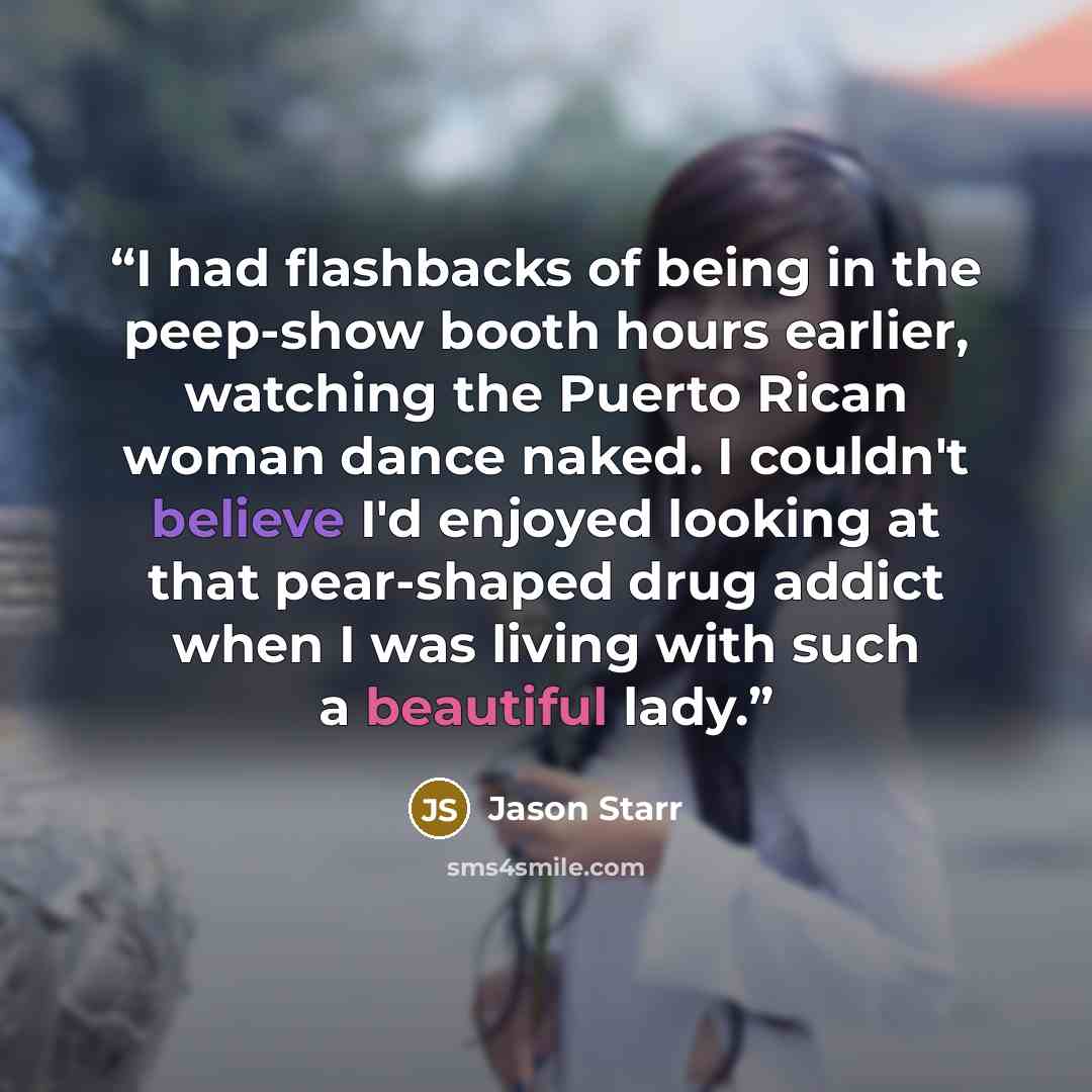 “I had flashbacks of being in the peep-show booth hours earlier, watching the Puerto Rican woman dance naked. I couldn't believe I'd enjoyed looking at that pear-shaped drug addict when I was living with such a beautiful lady.” quote by Jason Starr