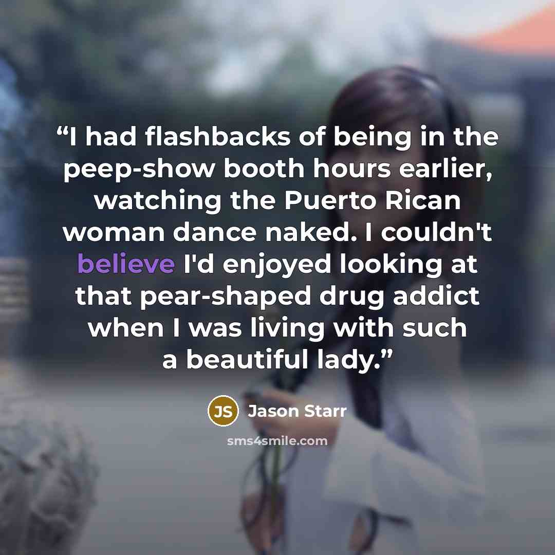 “I had flashbacks of being in the peep-show booth hours earlier, watching the Puerto Rican woman dance naked. I couldn't believe I'd enjoyed looking at that pear-shaped drug addict when I was living with such a beautiful lady.” quote by Jason Starr