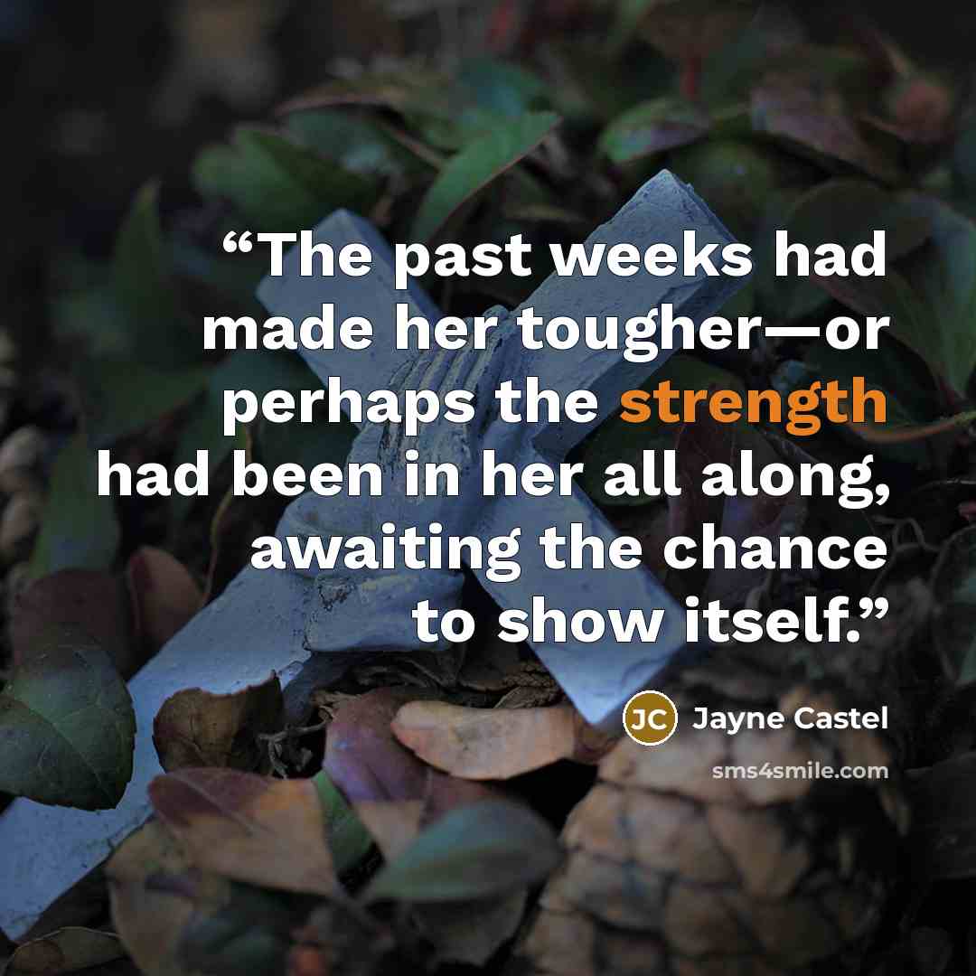 “The past weeks had made her tougher—or perhaps the strength had been in her all along, awaiting the chance to show itself.” quote by Jayne Castel