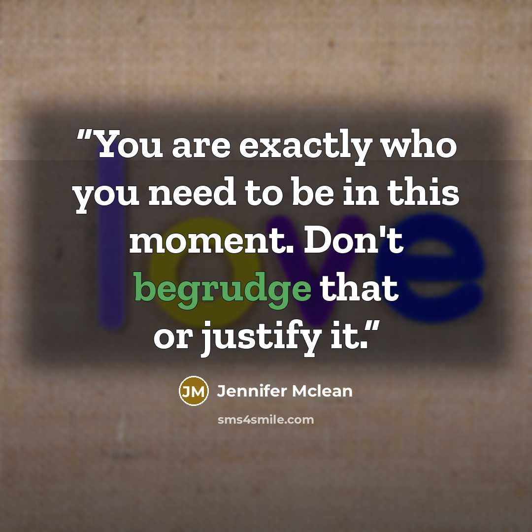 “You are exactly who you need to be in this moment. Don't begrudge that or justify it.” quote by Jennifer Mclean