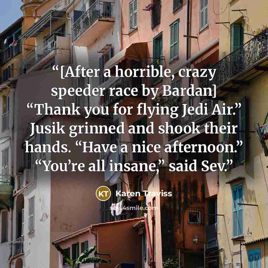 “[After a horrible, crazy speeder race by Bardan] “Thank you for flying Jedi Air.” Jusik grinned and shook their hands. “Have a nice afternoon.” “You’re all insane,” said Sev.” quote by Karen Traviss