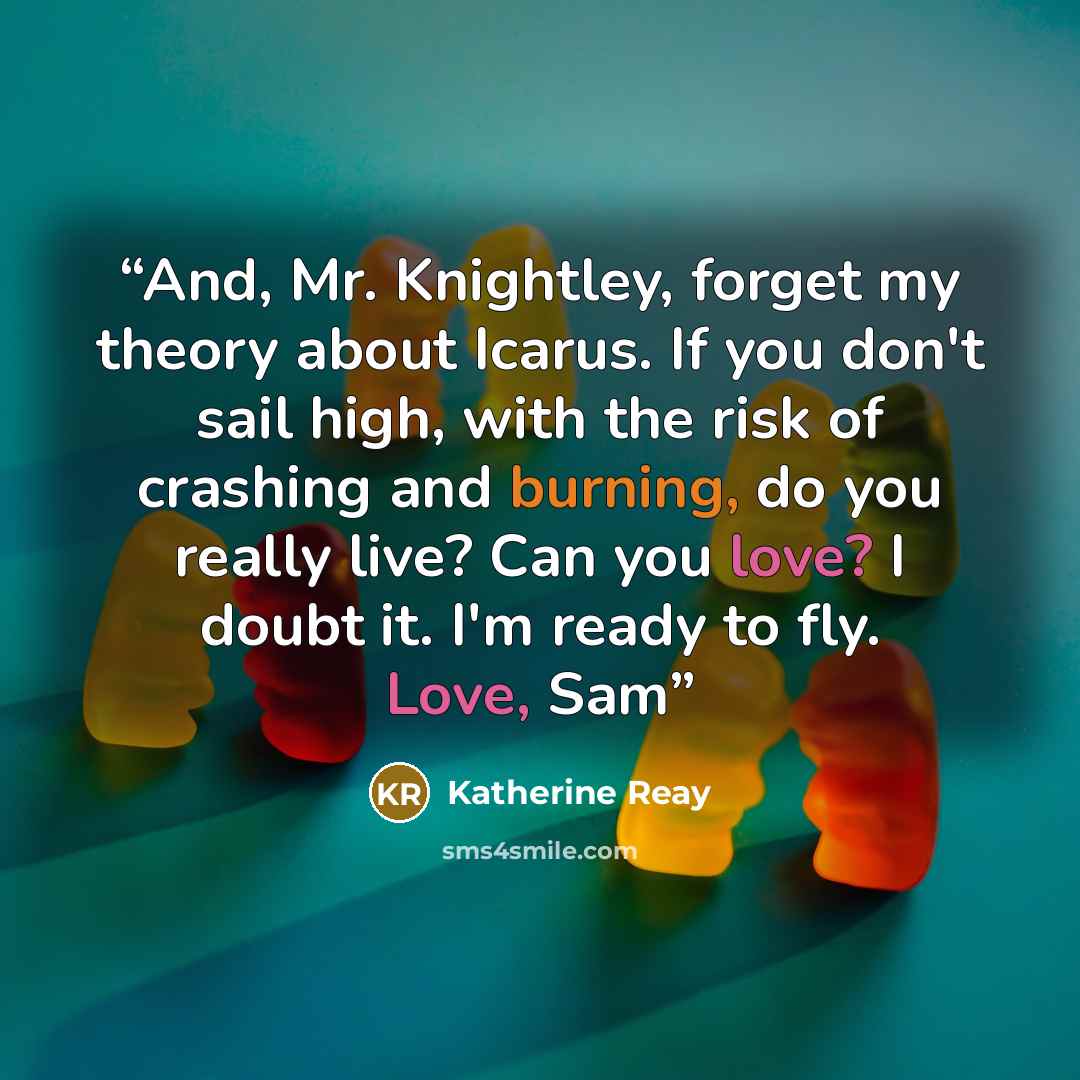 “And, Mr. Knightley, forget my theory about Icarus. If you don't sail high, with the risk of crashing and burning, do you really live? Can you love? I doubt it. I'm ready to fly. Love, Sam” quote by Katherine Reay