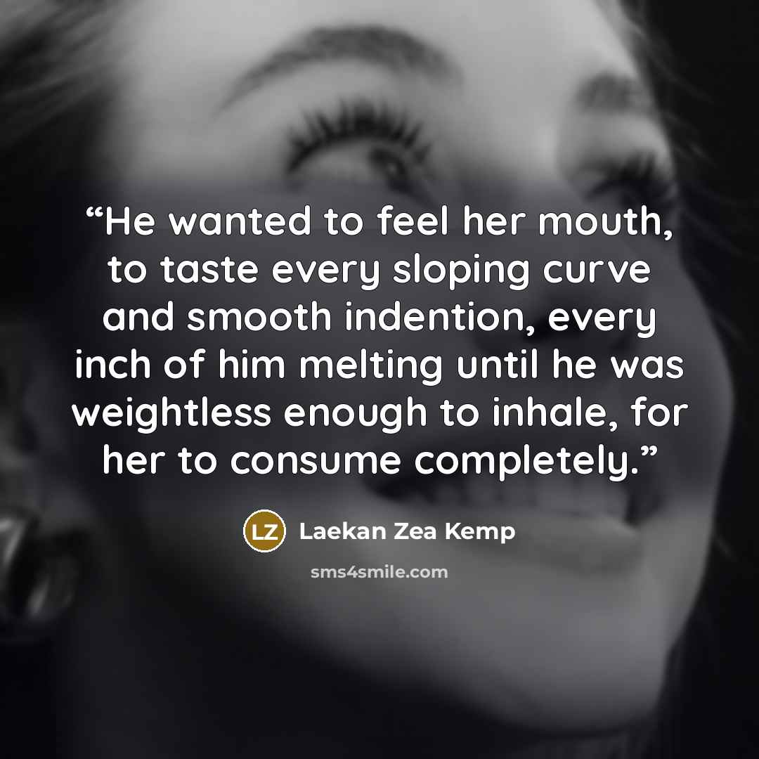 “He wanted to feel her mouth, to taste every sloping curve and smooth indention, every inch of him melting until he was weightless enough to inhale, for her to consume completely.” quote by Laekan Zea Kemp