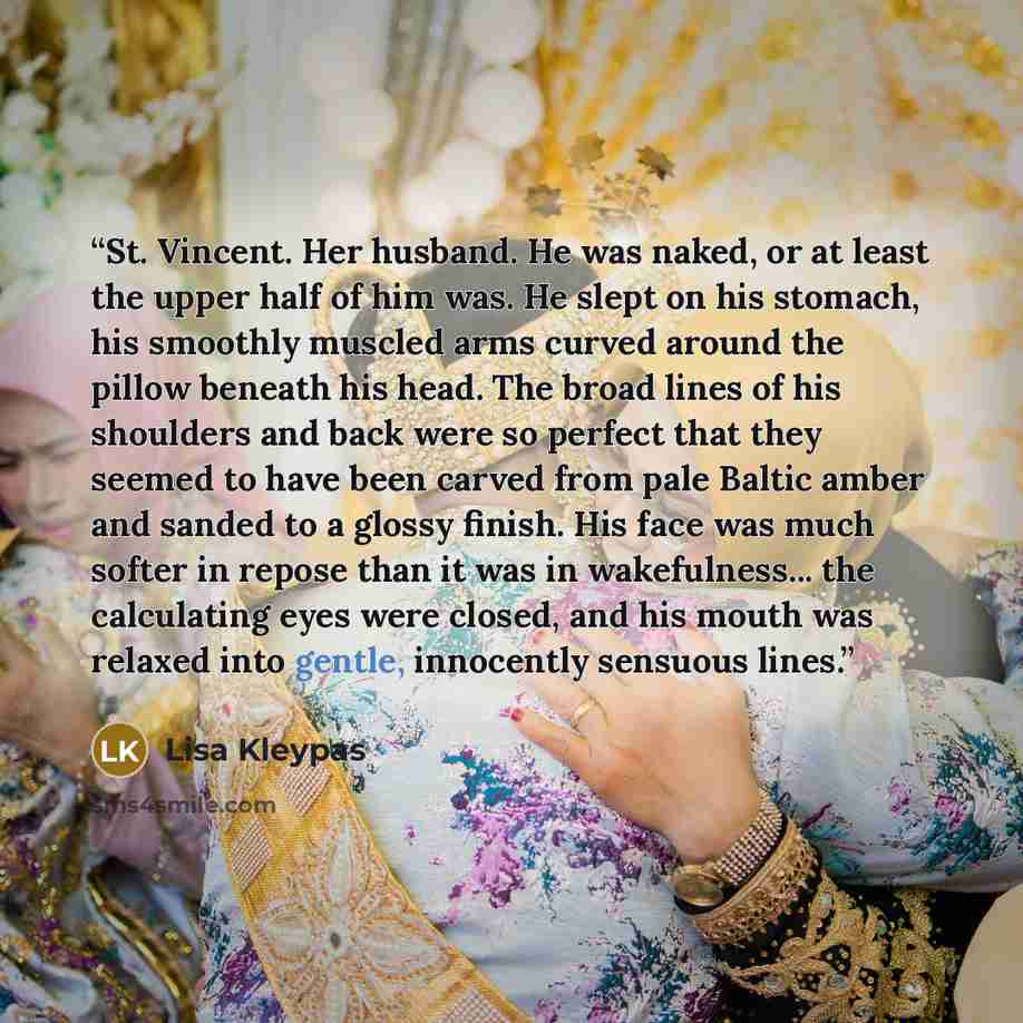 “St. Vincent. Her husband. He was naked, or at least the upper half of him was. He slept on his stomach, his smoothly muscled arms curved around the pillow beneath his head. The broad lines of his shoulders and back were so perfect that they seemed to have been carved from pale Baltic amber and…” quote by Lisa Kleypas