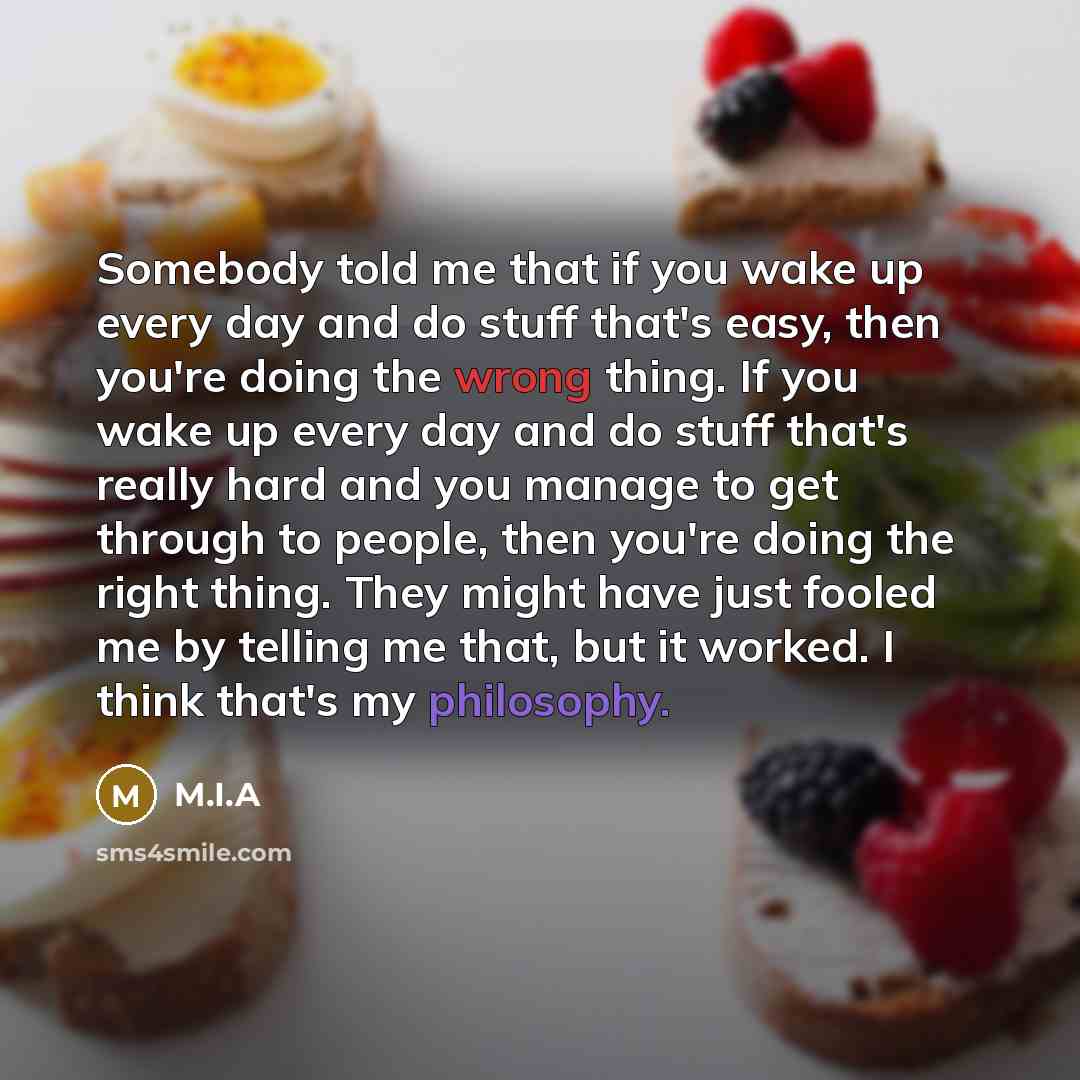 “Somebody told me that if you wake up every day and do stuff that's easy, then you're doing the wrong thing. If you wake up every day and do stuff that's really hard and you manage to get through to people, then you're doing the right thing. They might have just fooled me by telling me that, but it…” quote by M.I.A
