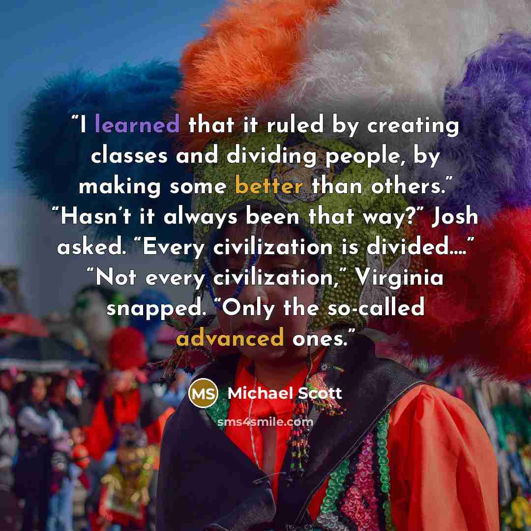 “I learned that it ruled by creating classes and dividing people, by making some better than others.” “Hasn’t it always been that way?” Josh asked. “Every civilization is divided….” “Not every civilization,” Virginia snapped. “Only the so-called advanced ones.” quote by Michael Scott
