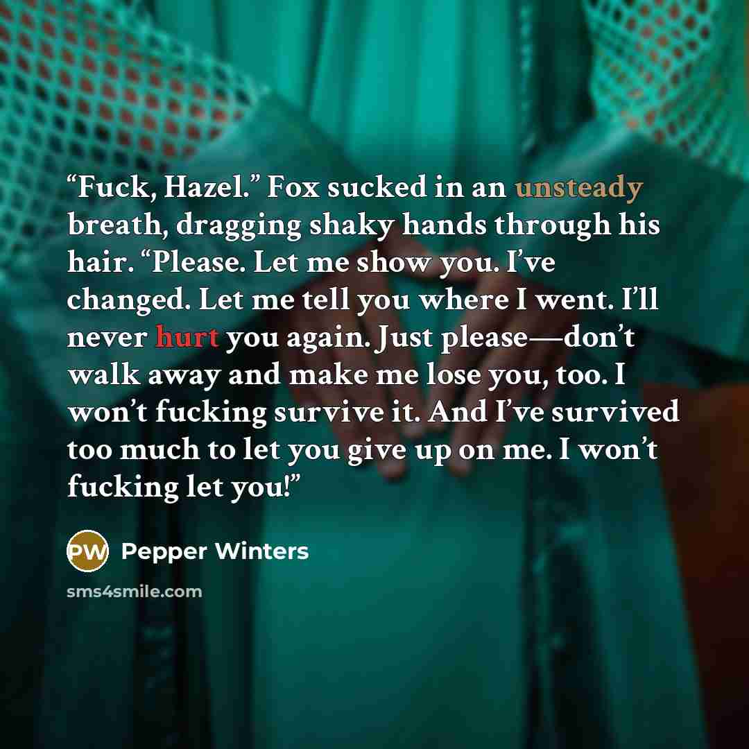 “Fuck, Hazel.” Fox sucked in an unsteady breath, dragging shaky hands through his hair. “Please. Let me show you. I’ve changed. Let me tell you where I went. I’ll never hurt you again. Just please—don’t walk away and make me lose you, too. I won’t fucking survive it. And I’ve survived too much to…” quote by Pepper Winters