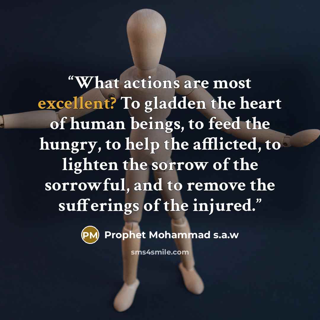 “What actions are most excellent? To gladden the heart of human beings, to feed the hungry, to help the afflicted, to lighten the sorrow of the sorrowful, and to remove the sufferings of the injured.” quote by Prophet Mohammad s.a.w