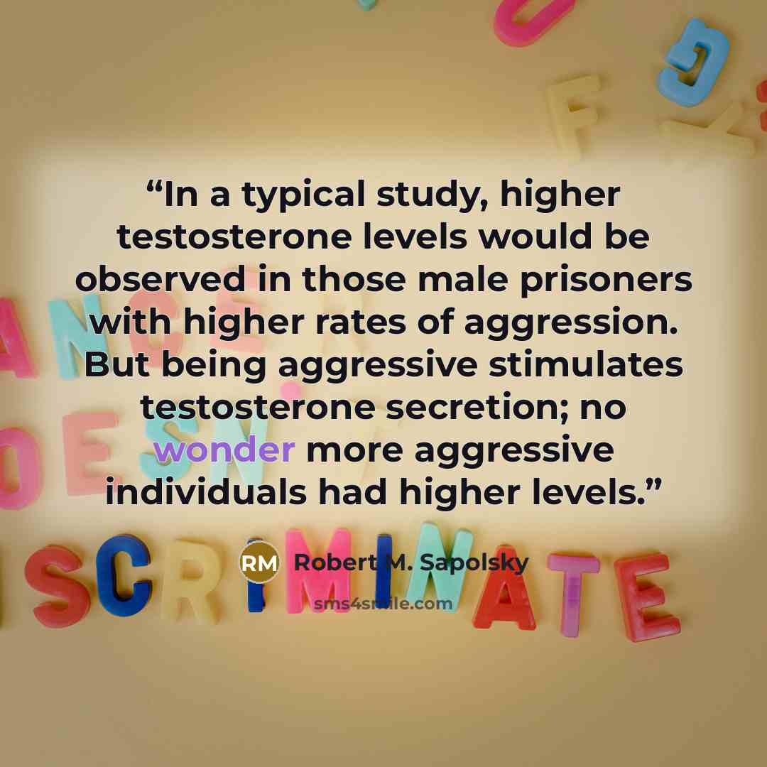 “In a typical study, higher testosterone levels would be observed in those male prisoners with higher rates of aggression. But being aggressive stimulates testosterone secretion; no wonder more aggressive individuals had higher levels.” quote by Robert M. Sapolsky