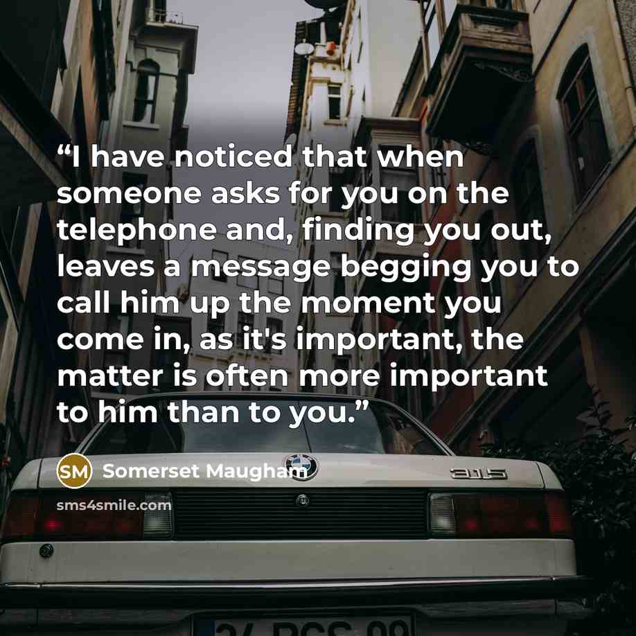 “I have noticed that when someone asks for you on the telephone and, finding you out, leaves a message begging you to call him up the moment you come in, as it's important, the matter is often more important to him than to you.” quote by Somerset Maugham