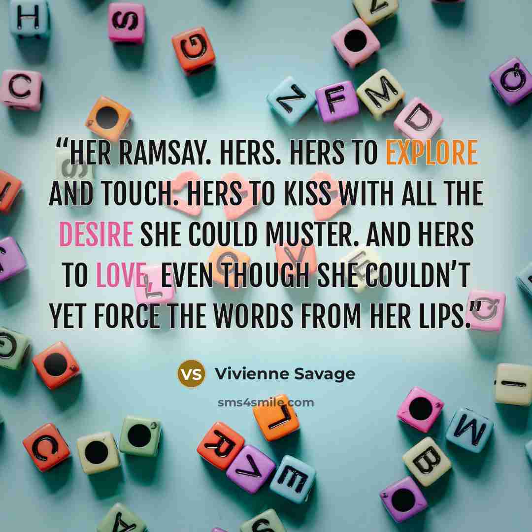 “Her Ramsay. Hers. Hers to explore and touch. Hers to kiss with all the desire she could muster. And hers to love, even though she couldn’t yet force the words from her lips.” quote by Vivienne Savage