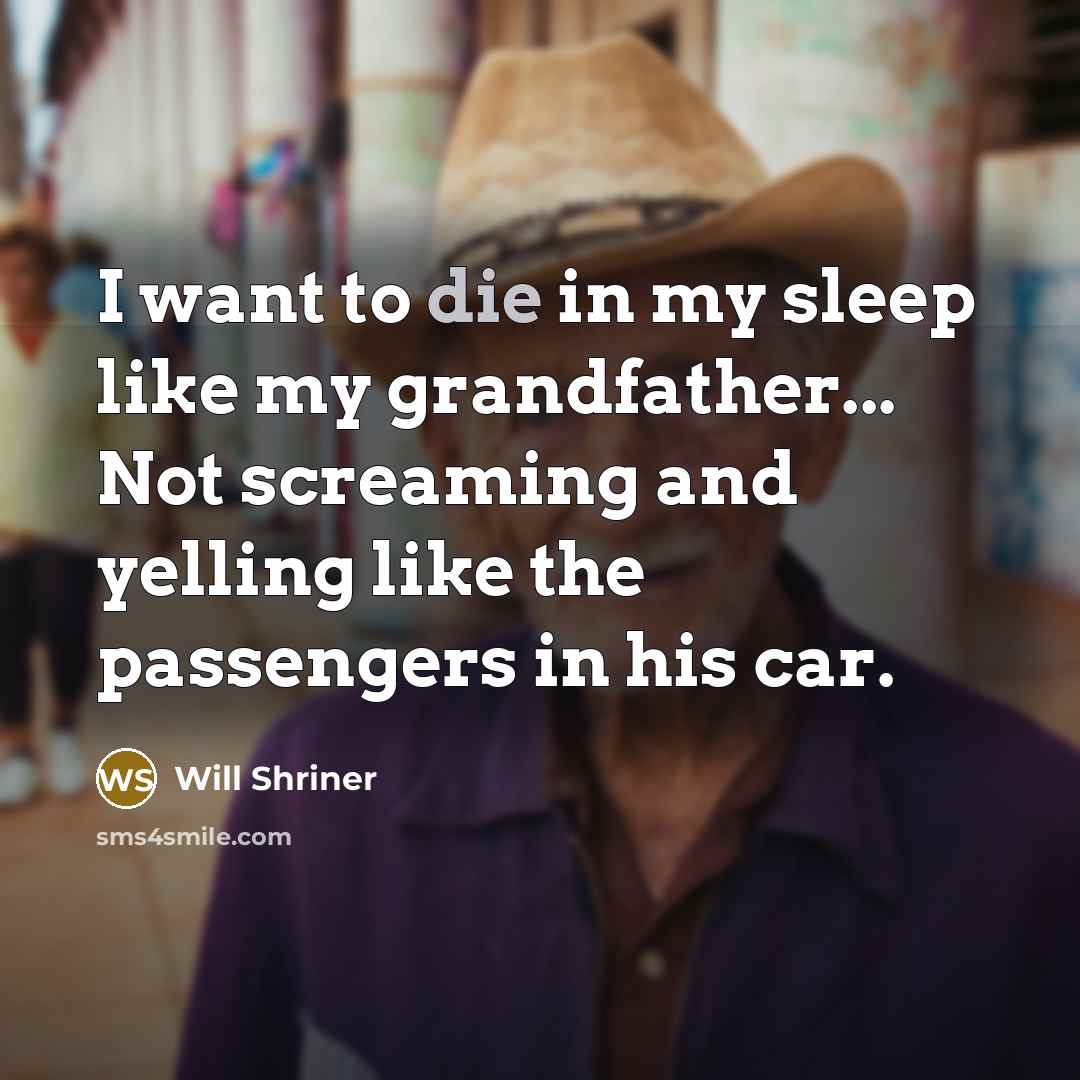 “I want to die in my sleep like my grandfather... Not screaming and yelling like the passengers in his car.” quote by Will Shriner
