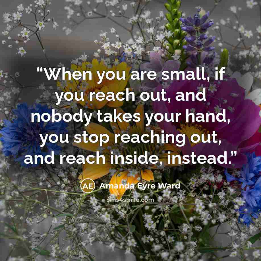 “When you are small, if you reach out, and nobody takes your hand, you stop reaching out, and reach inside, instead.” quote by Amanda Eyre Ward